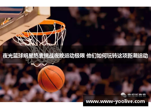 夜光篮球明星热衷挑战夜晚运动极限 他们如何玩转这项新潮运动