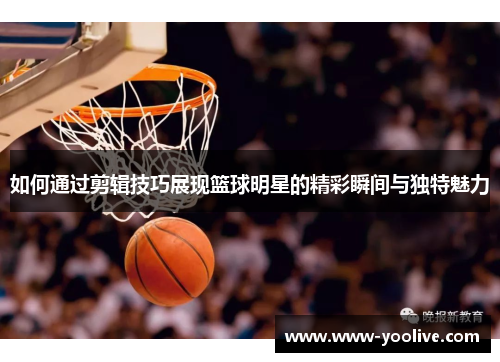 如何通过剪辑技巧展现篮球明星的精彩瞬间与独特魅力