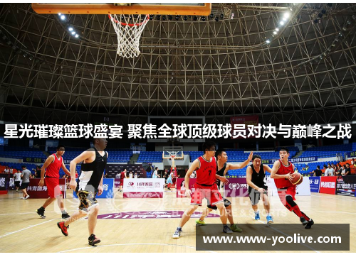 星光璀璨篮球盛宴 聚焦全球顶级球员对决与巅峰之战