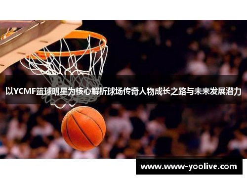 以YCMF篮球明星为核心解析球场传奇人物成长之路与未来发展潜力