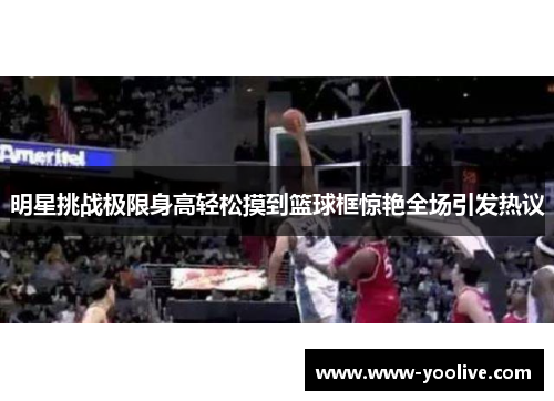 明星挑战极限身高轻松摸到篮球框惊艳全场引发热议