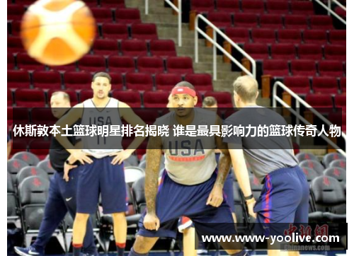 休斯敦本土篮球明星排名揭晓 谁是最具影响力的篮球传奇人物