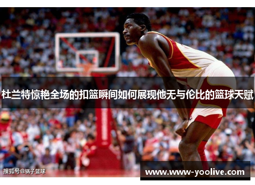 杜兰特惊艳全场的扣篮瞬间如何展现他无与伦比的篮球天赋