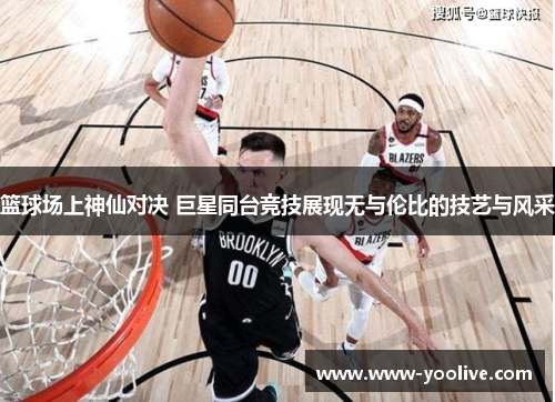 篮球场上神仙对决 巨星同台竞技展现无与伦比的技艺与风采