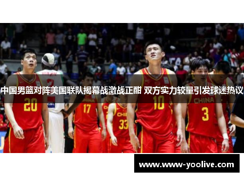 中国男篮对阵美国联队揭幕战激战正酣 双方实力较量引发球迷热议