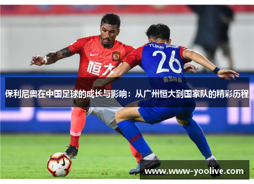 保利尼奥在中国足球的成长与影响:从广州恒大到国家队的精彩历程
