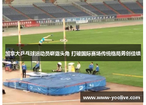 加拿大乒乓球运动员崭露头角 打破国际赛场传统格局勇创佳绩
